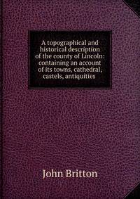 A topographical and historical description of the county of Lincoln: containing an account of its towns, cathedral, castels, antiquities .