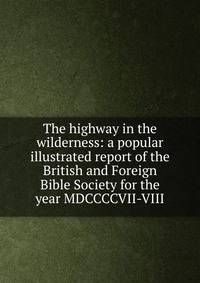 The highway in the wilderness: a popular illustrated report of the British and Foreign Bible Society for the year MDCCCCVII-VIII
