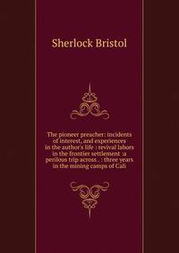 The pioneer preacher: incidents of interest, and experiences in the author's life : revival labors in the frontier settlement :a perilous trip across . : three years in the mining camps of Cali