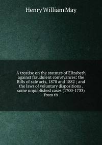 A treatise on the statutes of Elizabeth against fraudulent conveyances: the Bills of sale acts, 1878 and 1882 ; and the laws of voluntary dispositions . some unpublished cases (1700-1733) from th