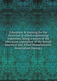 Education &amp; training for the electrical &amp; allied engineering industries, being a report of the education committee of the British Electrical and Allied Manufacturers' Association (Incorp.)