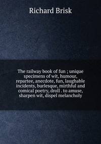 The railway book of fun ; unique specimens of wit, humour, repartee, anecdote, fun, laughable incidents, burlesque, mirthful and comical poetry, droll . to amuse, sharpen wit, dispel melancholy