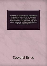 The law relating to public worship; with especial regard to matters of ritual and ornamentation, and to the means for securing the due observance . the Church discipline act, the statutes of u