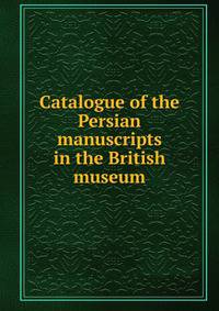 Catalogue of the Persian manuscripts in the British museum