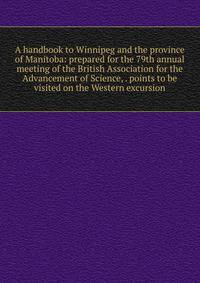 A handbook to Winnipeg and the province of Manitoba: prepared for the 79th annual meeting of the British Association for the Advancement of Science, . points to be visited on the Western excursion