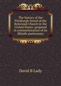 The history of the Pittsburgh Synod of the Reformed Church in the United States: prepared in commemoration of its fiftieth anniversary