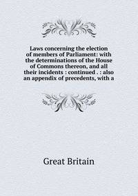 Laws concerning the election of members of Parliament: with the determinations of the House of Commons thereon, and all their incidents : continued . : also an appendix of precedents, with a