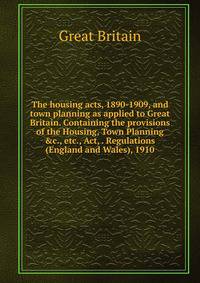 The housing acts, 1890-1909, and town planning as applied to Great Britain. Containing the provisions of the Housing, Town Planning &amp;c., etc., Act, . Regulations (England and Wales), 1910.
