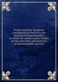 Truths and their reception, considered in relation to the doctrine of homoeopathy: to which are added various essays on the principles and statistics of homoeopathic practice