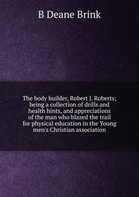 The body builder, Robert J. Roberts; being a collection of drills and health hints, and appreciations of the man who blazed the trail for physical education in the Young men's Christian association