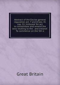 Abstract of the Excise general regulation act. 7 and 8 Geo. IV. cap. 53. Intituled "An act to consolidate and amend the laws relating to the . and Ireland". To commence on the 5th o