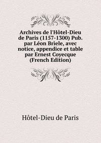 Archives de l'H?tel-Dieu de Paris (1157-1300) Pub. par L?on Br?ele, avec notice, appendice et table par Ernest Coyecque (French Edition)