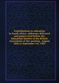 Contributions to education in South Africa: addresses delivered and papers read before the Education Section of the British Association at the meeting . August 28th to September 1st, 1905