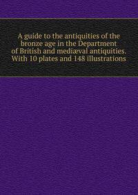 A guide to the antiquities of the bronze age in the Department of British and medi?val antiquities. With 10 plates and 148 illustrations