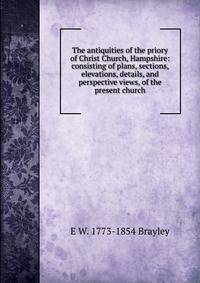 The antiquities of the priory of Christ Church, Hampshire: consisting of plans, sections, elevations, details, and perspective views, of the present church