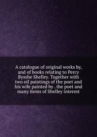 A catalogue of original works by, and of books relating to Percy Bysshe Shelley. Together with two oil paintings of the poet and his wife painted by . the poet and many items of Shelley interest