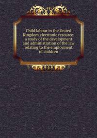 Child labour in the United Kingdom electronic resource: a study of the development and administration of the law relating to the employment of children