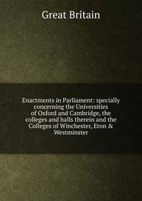 Enactments in Parliament: specially concerning the Universities of Oxford and Cambridge, the colleges and halls therein and the Colleges of Winchester, Eton &amp; Westminster
