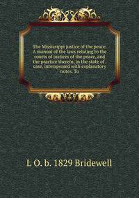 The Mississippi justice of the peace. A manual of the laws relating to the courts of justices of the peace, and the practice therein, in the state of . case, interspersed with explanatory notes. To