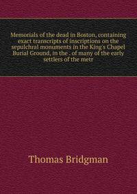 Memorials of the dead in Boston, containing exact transcripts of inscriptions on the sepulchral monuments in the King's Chapel Burial Ground, in the . of many of the early settlers of the metr