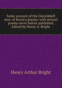 Some account of the Glenriddell mss. of Burns's poems: with several poems never before published. Edited by Henry A. Bright