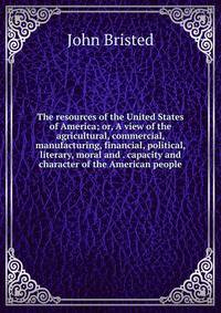 The resources of the United States of America; or, A view of the agricultural, commercial, manufacturing, financial, political, literary, moral and . capacity and character of the American people