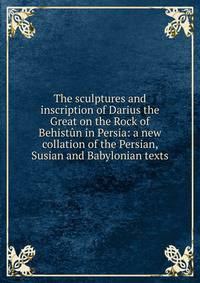 The sculptures and inscription of Darius the Great on the Rock of Behistun in Persia: a new collation of the Persian, Susian and Babylonian texts