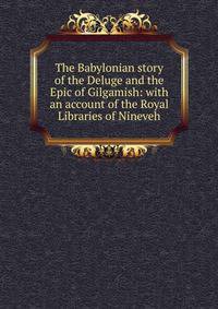 The Babylonian story of the Deluge and the Epic of Gilgamish: with an account of the Royal Libraries of Nineveh