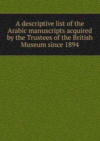 A descriptive list of the Arabic manuscripts acquired by the Trustees of the British Museum since 1894