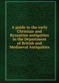 A guide to the early Christian and Byzantine antiquities. In the Department of British and Mediaeval Antiquities