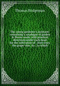The young gardener's assistant: containing a catalogue of garden &amp; flower seeds, with practical directions under each head for the cultivation of . fruit trees, the grape vine, &amp;c., to which