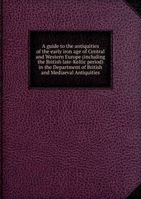 A guide to the antiquities of the early iron age of Central and Western Europe (including the British late-Keltic period) in the Department of British and Mediaeval Antiquities