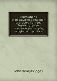 Illustrations of positivism; a selection of articles from the "Positivist review" in science, philosophy, religion and politics