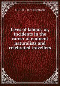 Lives of labour; or, Incidents in the career of eminent naturalists and celebrated travellers
