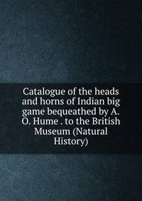Catalogue of the heads and horns of Indian big game bequeathed by A.O. Hume . to the British Museum (Natural History)