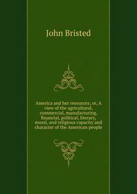 America and her resources; or, A view of the agricultural, commercial, manufacturing, financial, political, literary, moral, and religious capacity and character of the American people