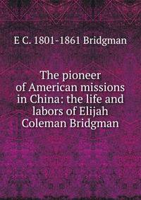 The pioneer of American missions in China: the life and labors of Elijah Coleman Bridgman