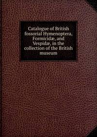 Catalogue of British fossorial Hymenoptera, Formicid?, and Vespid?, in the collection of the British museum