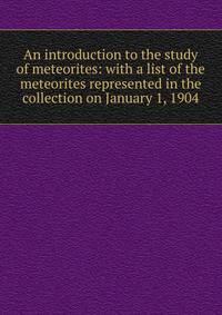 An introduction to the study of meteorites: with a list of the meteorites represented in the collection on January 1, 1904