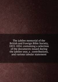 The jubilee memorial of the British and Foreign Bible Society, 1853-1854: containing a selection of the documents issued during the jubilee year, a . contributions, and various tabular statement