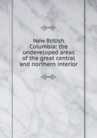 New British Columbia: the undeveloped areas of the great central and northern interior