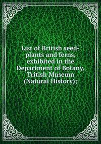 List of British seed-plants and ferns, exhibited in the Department of Botany, Tritish Museum (Natural History);