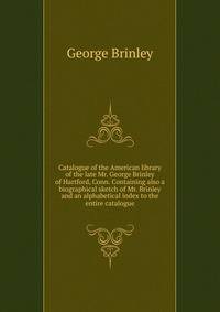 Catalogue of the American library of the late Mr. George Brinley of Hartford, Conn. Containing also a biographical sketch of Mr. Brinley and an alphabetical index to the entire catalogue