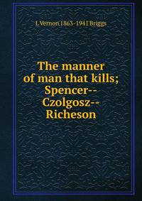 The manner of man that kills; Spencer--Czolgosz--Richeson