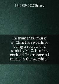 Instrumental music in Christian worship; being a review of a work by M. C. Kurfees entitled "Instrumental music in the worship,"