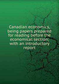 Canadian economics, being papers prepared for reading before the economical section; with an introductory report