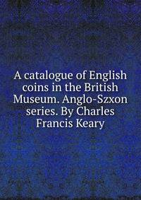A catalogue of English coins in the British Museum. Anglo-Szxon series. By Charles Francis Keary
