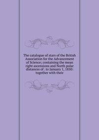 The catalogue of stars of the British Association for the Advancement of Science; containing the mean right ascensions and North polar distances of . to January 1, 1850: together with their