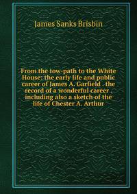 From the tow-path to the White House: the early life and public career of James A. Garfield . the record of a wonderful career . including also a sketch of the life of Chester A. Arthur