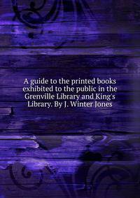 A guide to the printed books exhibited to the public in the Grenville Library and King's Library. By J. Winter Jones